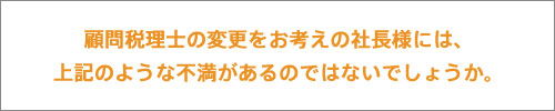 顧問税理士の変更をお考えの社長様には、上記のような不満があるのではないでしょうか。